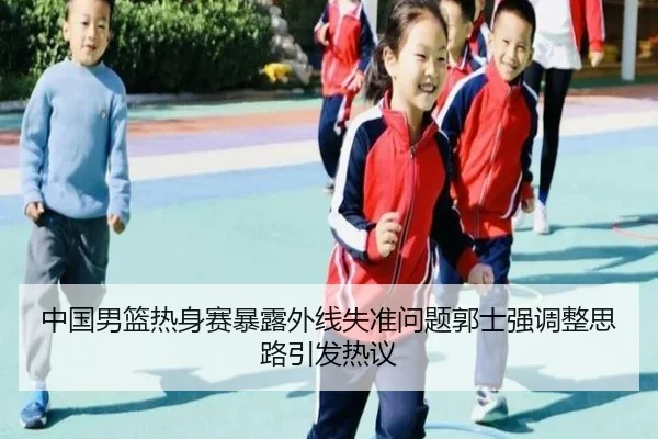 中国男篮热身赛暴露外线失准问题郭士强调整思路引发热议
