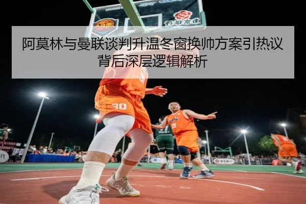 阿莫林与曼联谈判升温冬窗换帅方案引热议背后深层逻辑解析